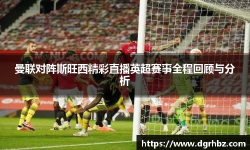 曼联对阵斯旺西精彩直播英超赛事全程回顾与分析