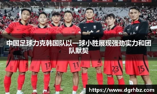 中国足球力克韩国队以一球小胜展现强劲实力和团队默契