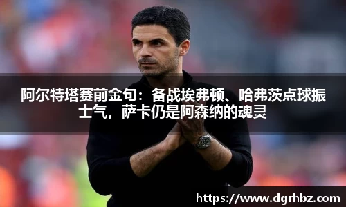 阿尔特塔赛前金句：备战埃弗顿、哈弗茨点球振士气，萨卡仍是阿森纳的魂灵