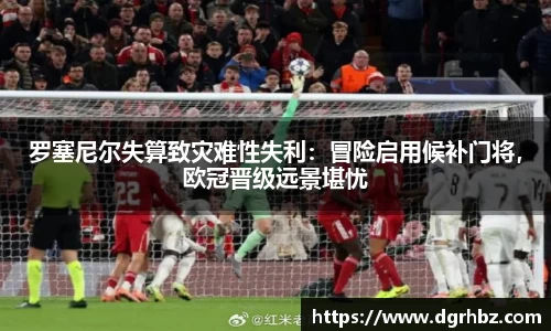 罗塞尼尔失算致灾难性失利：冒险启用候补门将，欧冠晋级远景堪忧