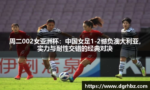 周二002女亚洲杯：中国女足1-2憾负澳大利亚，实力与耐性交错的经典对决