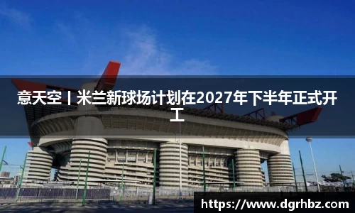 意天空丨米兰新球场计划在2027年下半年正式开工